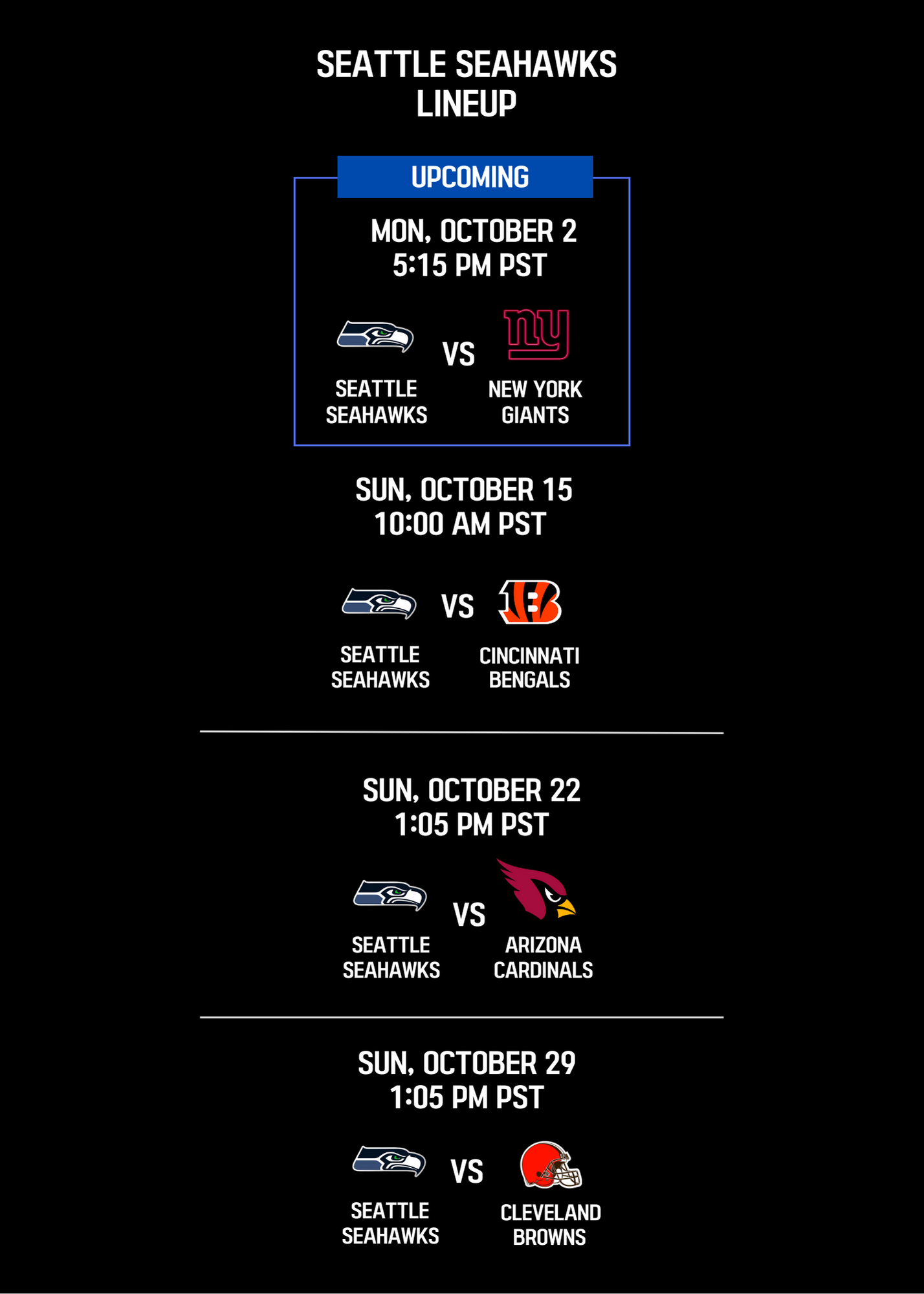 Seattle Seahawks Lineup; Upcoming Mon, October 2 5:15PM PST: Seattle Seahawks vs New York Giants; Sun, October 15 10:00 AM PST: Seattle Seahawks vs Cincinnati Bengals; Sun, October 22 1:05 PM PST: Seattle Seahawks vs St. Louis Cardinals; Sun, October 29 1:05 PM PST: Seattle Seahawks vs Cleveland Browns