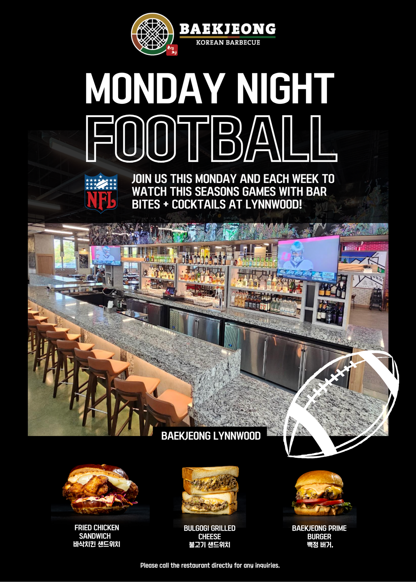Monday Night Football; Join Us This Monday And Each Week To Watch This Seasons Games With Bar Bites + Cocktails At Lynwood!; Baekjeong Lynnwood; Fried Chicken Sandwich; Bulgogi Grilled Cheese; Baekjeong Prime Burger; Please cal the restaurant directly for any inquiries.
