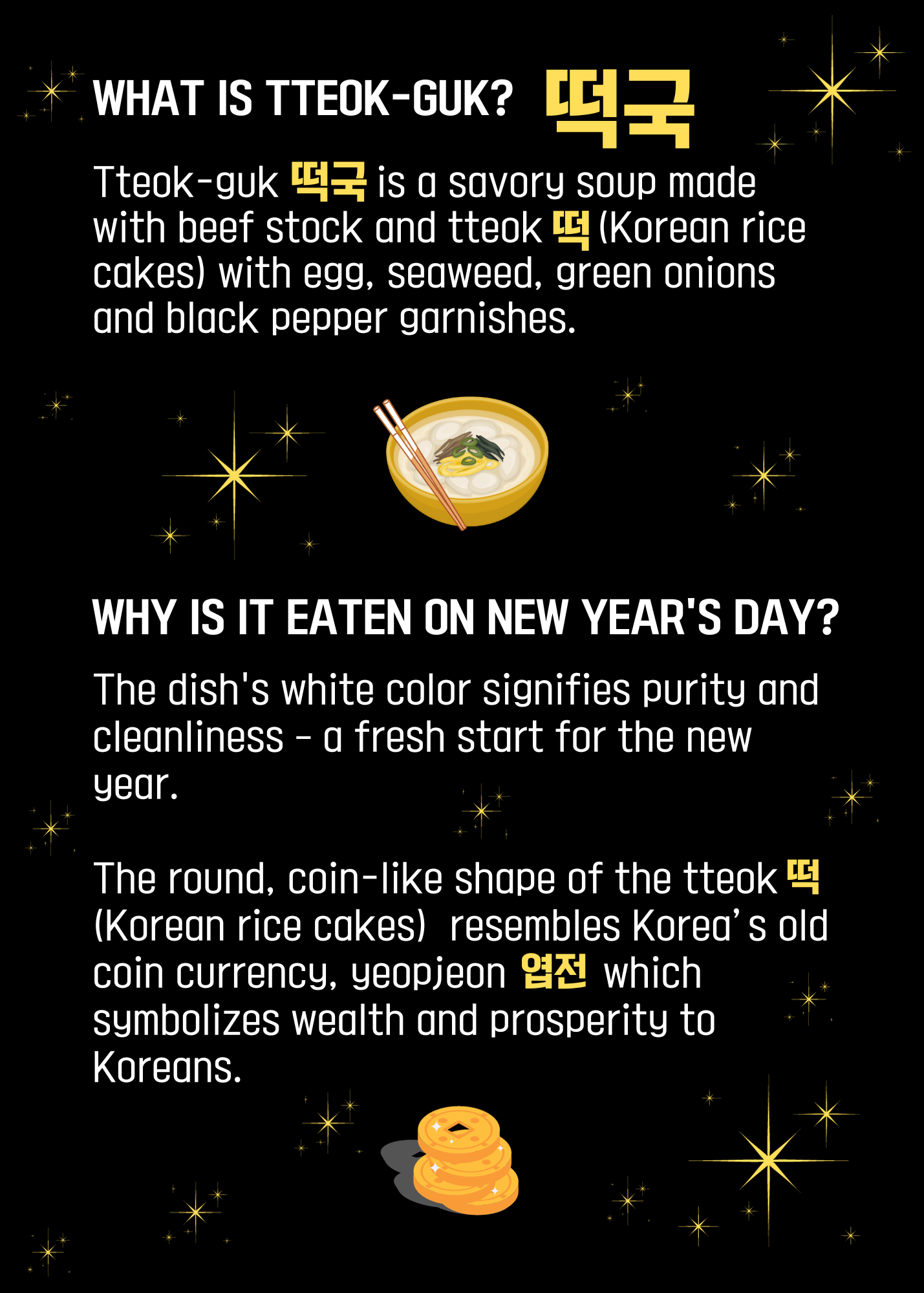 What is tteok guk? Tteok-guk is a savory soup made with beef stock and tteok (korean rice cakes) with egg, seaweed, green onions, and black pepper garnishes. Why is it eaten on new years day? The dish's white color signifies purity and cleanliness - a fresh start for the new year. The round, coin-like shape of the tteok (Korean rice cakes) resembles Korea's old coin currency, yeopjeon which symbolizes wealth and prosperity to Koreans.