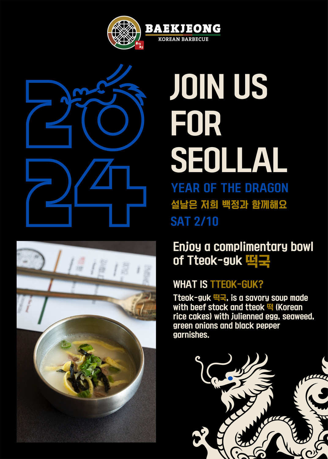Join us for Seollal, Year of the Dragon, Saturday 2/10. Enjoy a complimentary bowl of Tteok-guk. What is Tteok-guk? Tteok-guk is a savory soup made with beef stock adn tteok (Korean rice cakes) with julienned egg, seaweed, green onions and black pepper garnishes.